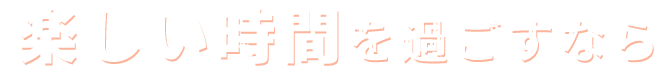 楽しい時間を過ごすなら